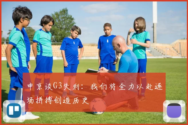 申京谈G3失利：我们将全力以赴逐场拼搏创造历史