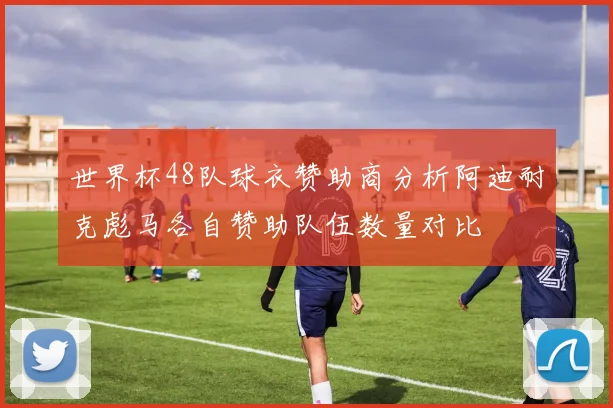 世界杯48队球衣赞助商分析阿迪耐克彪马各自赞助队伍数量对比
