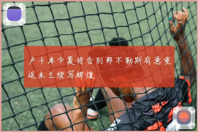 卢卡库今夏将告别那不勒斯有意重返米兰续写辉煌