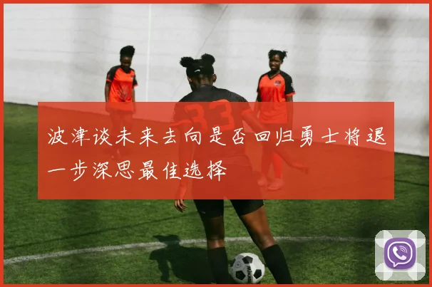波津谈未来去向是否回归勇士将退一步深思最佳选择