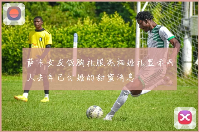 萨卡女友低胸礼服亮相婚礼显示两人去年已订婚的甜蜜消息