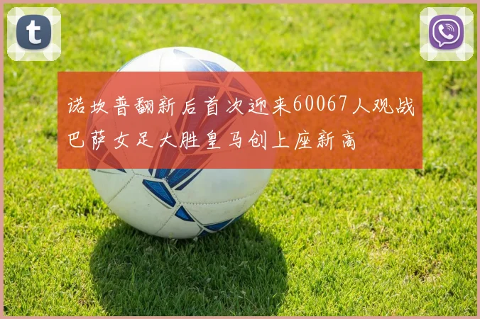 诺坎普翻新后首次迎来60067人观战巴萨女足大胜皇马创上座新高