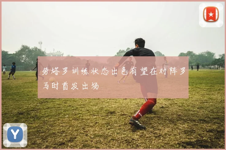 劳塔罗训练状态出色有望在对阵罗马时首发出场
