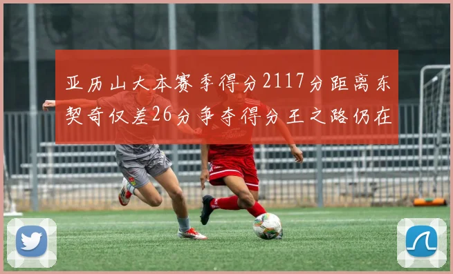 亚历山大本赛季得分2117分距离东契奇仅差26分争夺得分王之路仍在继续