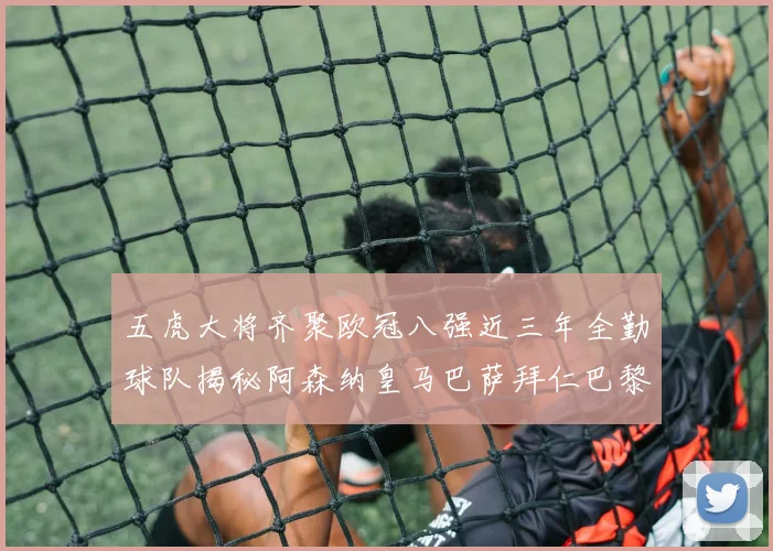 五虎大将齐聚欧冠八强近三年全勤球队揭秘阿森纳皇马巴萨拜仁巴黎的辉煌历程