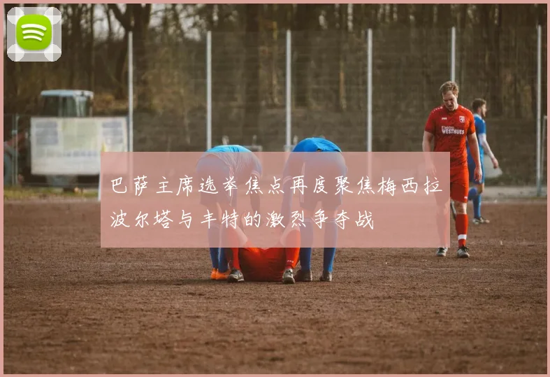 巴萨主席选举焦点再度聚焦梅西拉波尔塔与丰特的激烈争夺战