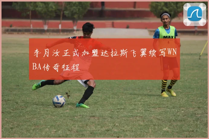 李月汝正式加盟达拉斯飞翼续写WNBA传奇征程